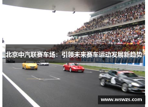 北京中汽联赛车场：引领未来赛车运动发展新趋势